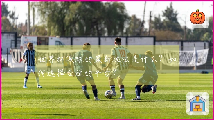 世界杯滚球的最新玩法是什么？如何选择合适的平台？