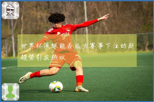 世界杯滚球能否成为赛事下注的新趋势引发热议