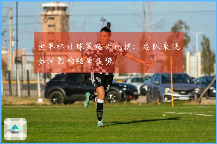 世界杯让球策略大比拼：各队表现如何影响赔率走势