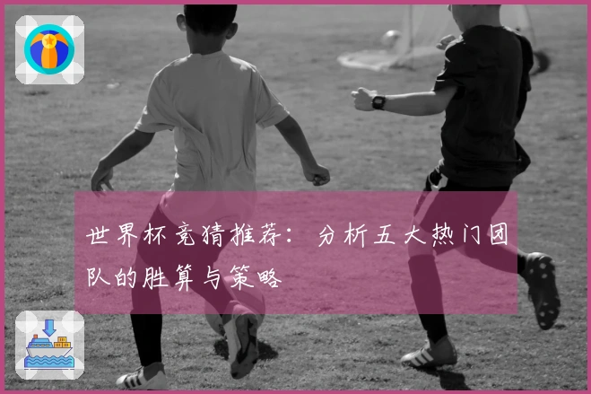 世界杯竞猜推荐：分析五大热门团队的胜算与策略