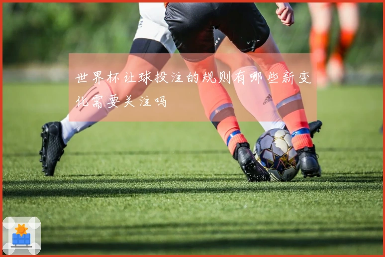 世界杯让球投注的规则有哪些新变化需要关注吗